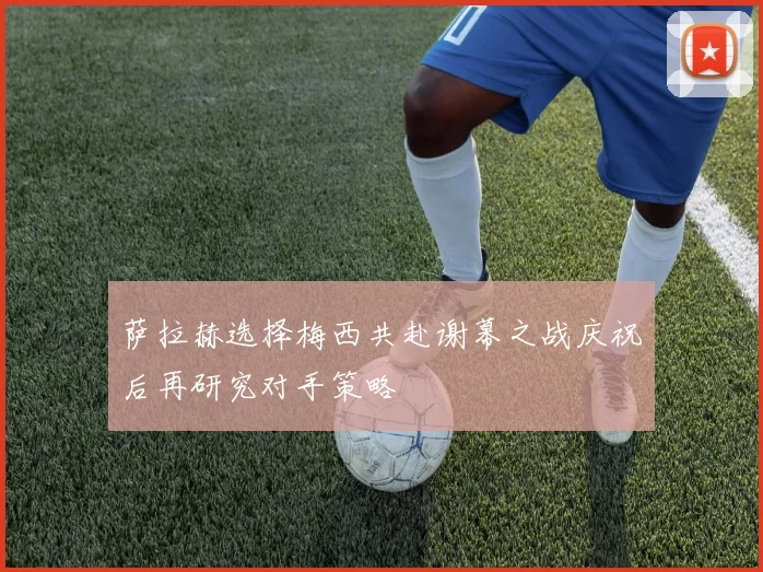 萨拉赫选择梅西共赴谢幕之战庆祝后再研究对手策略