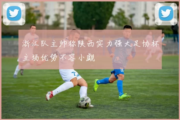 浙江队主帅称陕西实力强大足协杯主场优势不容小觑