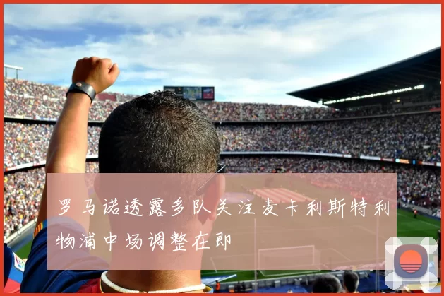 罗马诺透露多队关注麦卡利斯特利物浦中场调整在即
