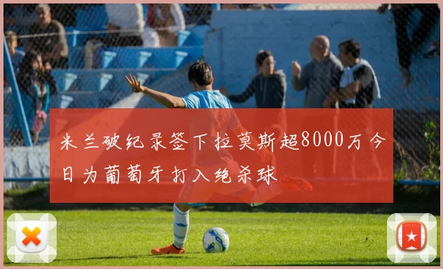 米兰破纪录签下拉莫斯超8000万今日为葡萄牙打入绝杀球