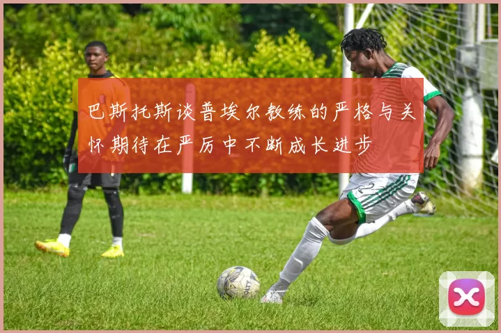 巴斯托斯谈普埃尔教练的严格与关怀期待在严厉中不断成长进步