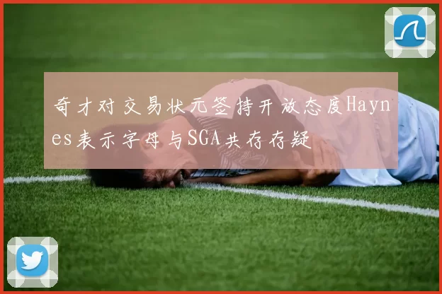 奇才对交易状元签持开放态度Haynes表示字母与SGA共存存疑
