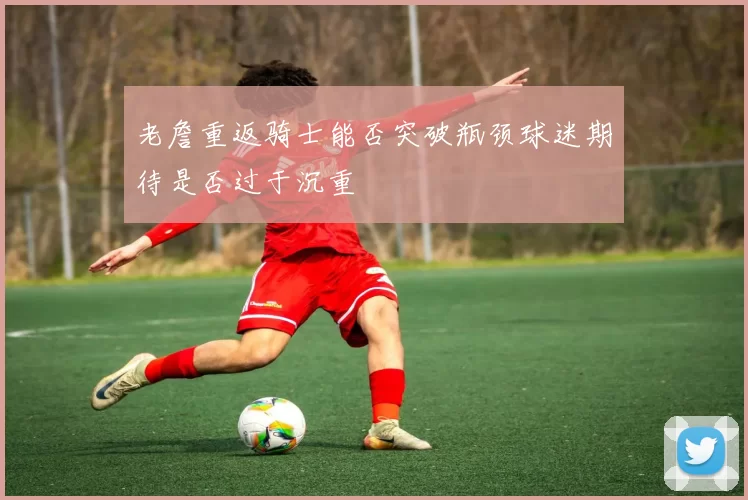 老詹重返骑士能否突破瓶颈球迷期待是否过于沉重