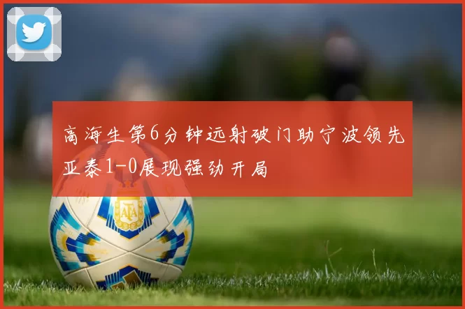 高海生第6分钟远射破门助宁波领先亚泰1-0展现强劲开局