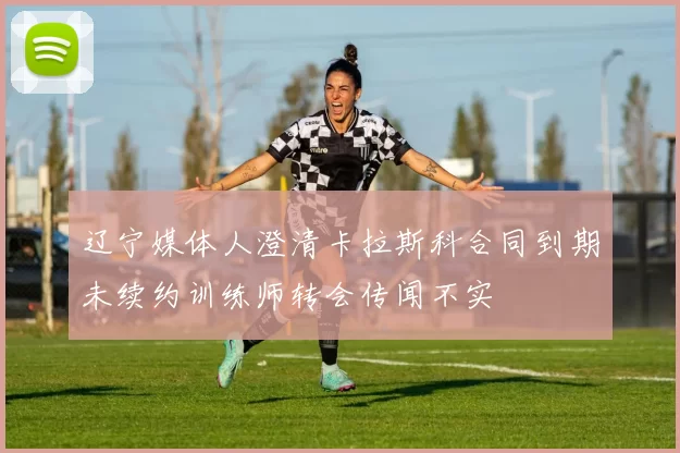 辽宁媒体人澄清卡拉斯科合同到期未续约训练师转会传闻不实