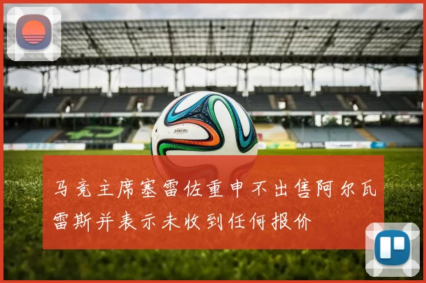 马竞主席塞雷佐重申不出售阿尔瓦雷斯并表示未收到任何报价