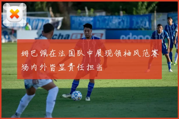 姆巴佩在法国队中展现领袖风范赛场内外皆显责任担当