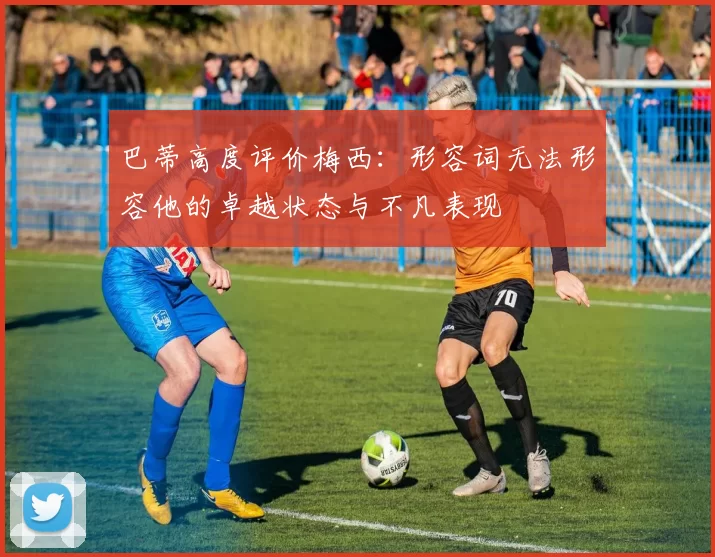 巴蒂高度评价梅西：形容词无法形容他的卓越状态与不凡表现