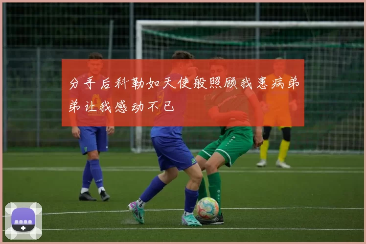 分手后科勒如天使般照顾我患病弟弟让我感动不已