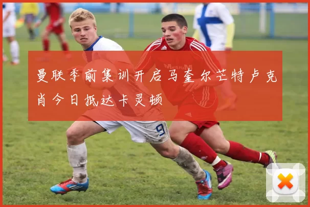 曼联季前集训开启马奎尔芒特卢克肖今日抵达卡灵顿