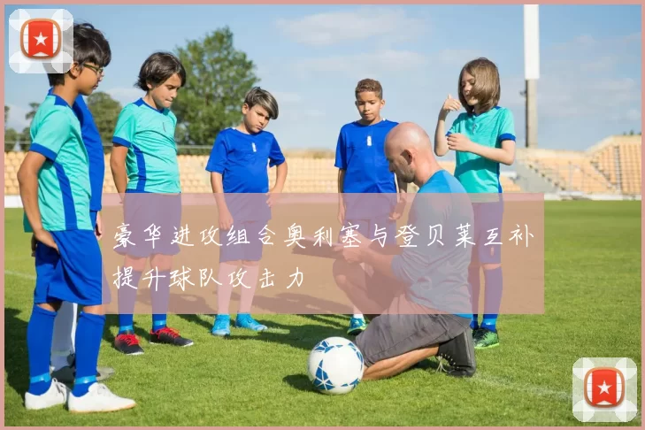 豪华进攻组合奥利塞与登贝莱互补提升球队攻击力