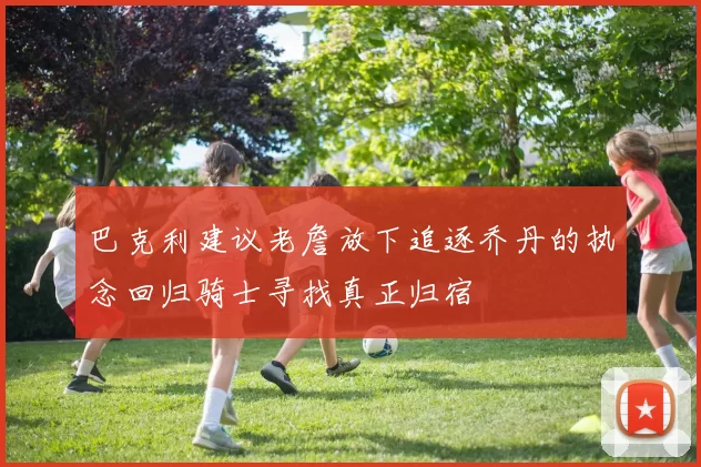 巴克利建议老詹放下追逐乔丹的执念回归骑士寻找真正归宿