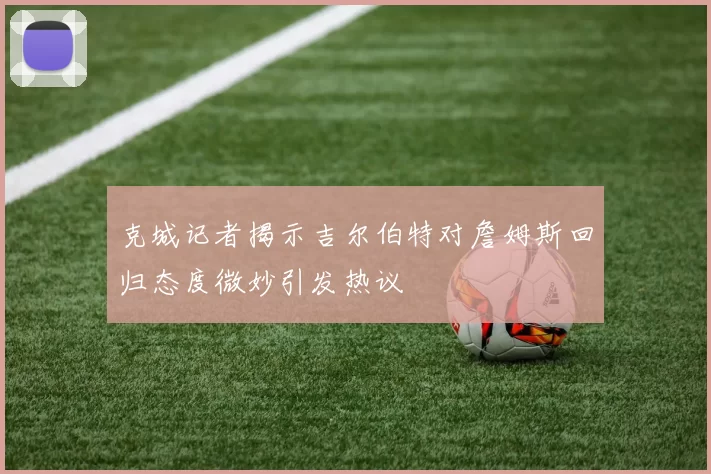 克城记者揭示吉尔伯特对詹姆斯回归态度微妙引发热议