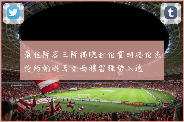 最佳阵容三阵揭晓杜伦霍姆格伦杰伦约翰逊马克西穆雷强势入选