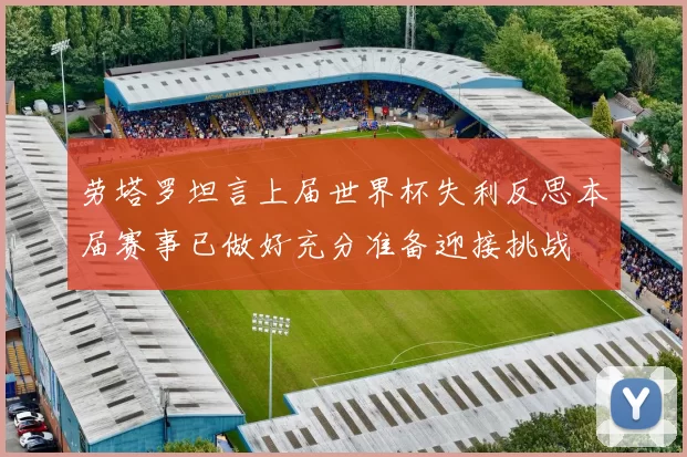 劳塔罗坦言上届世界杯失利反思本届赛事已做好充分准备迎接挑战