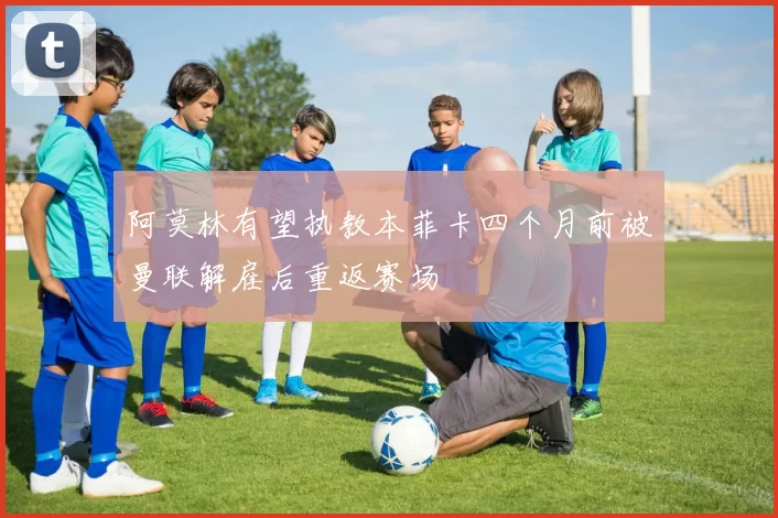 阿莫林有望执教本菲卡四个月前被曼联解雇后重返赛场