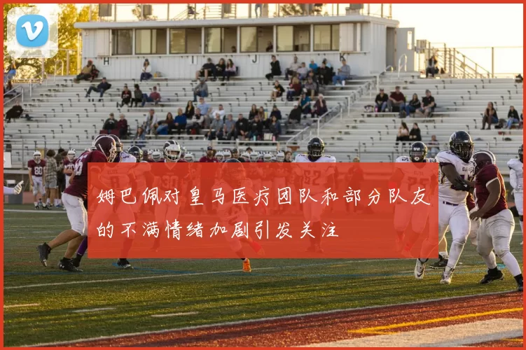 姆巴佩对皇马医疗团队和部分队友的不满情绪加剧引发关注