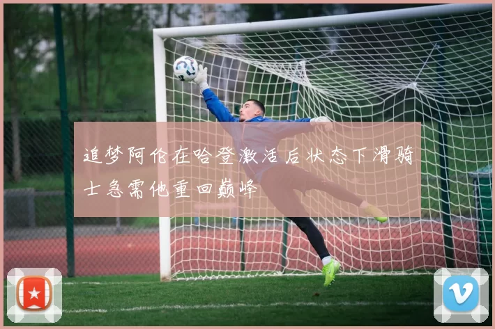 追梦阿伦在哈登激活后状态下滑骑士急需他重回巅峰