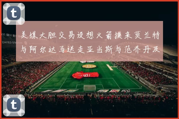 美媒大胆交易设想火箭换来莫兰特与阿尔达马送走亚当斯与范乔丹及两个选秀权