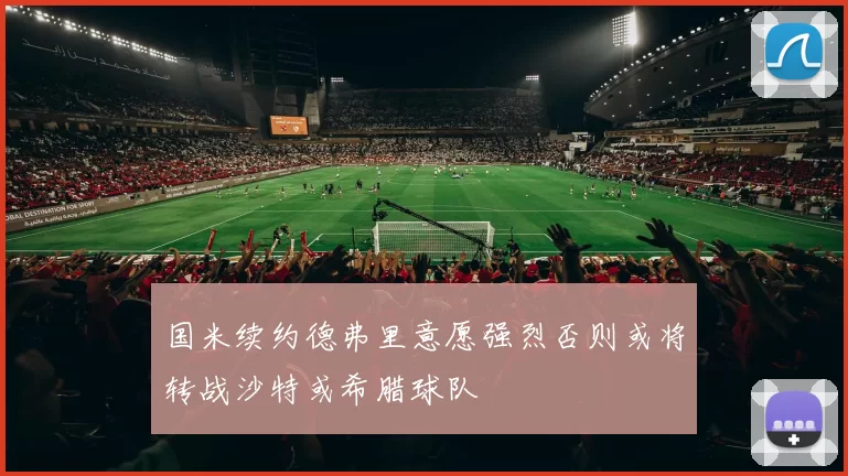 国米续约德弗里意愿强烈否则或将转战沙特或希腊球队
