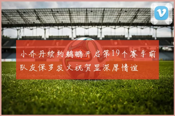 小乔丹续约鹈鹕开启第19个赛季前队友保罗发文祝贺显深厚情谊