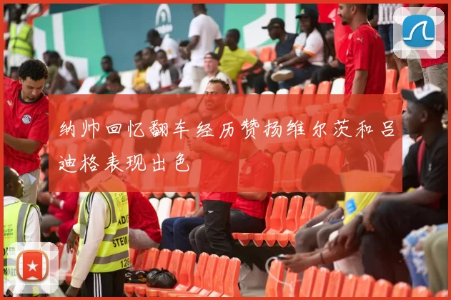 纳帅回忆翻车经历赞扬维尔茨和吕迪格表现出色